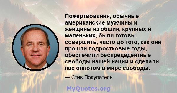 Пожертвования, обычные американские мужчины и женщины из общин, крупных и маленьких, были готовы совершить, часто до того, как они прошли подростковые годы, обеспечили беспрецедентные свободы нашей нации и сделали нас