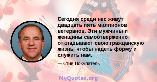 Сегодня среди нас живут двадцать пять миллионов ветеранов. Эти мужчины и женщины самоотверженно откладывают свою гражданскую жизнь, чтобы надеть форму и служить нам.