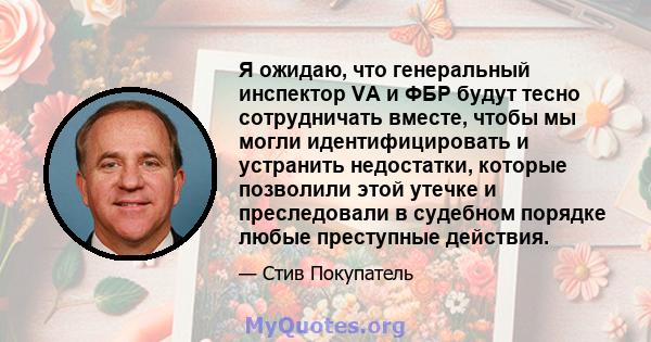 Я ожидаю, что генеральный инспектор VA и ФБР будут тесно сотрудничать вместе, чтобы мы могли идентифицировать и устранить недостатки, которые позволили этой утечке и преследовали в судебном порядке любые преступные