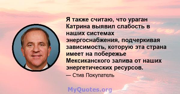 Я также считаю, что ураган Катрина выявил слабость в наших системах энергоснабжения, подчеркивая зависимость, которую эта страна имеет на побережье Мексиканского залива от наших энергетических ресурсов.