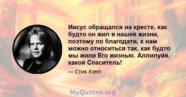 Иисус обращался на кресте, как будто он жил в нашей жизни, поэтому по благодати, к нам можно относиться так, как будто мы жили Его жизнью. Аллилуйя, какой Спаситель!