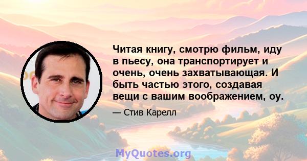 Читая книгу, смотрю фильм, иду в пьесу, она транспортирует и очень, очень захватывающая. И быть частью этого, создавая вещи с вашим воображением, оу.