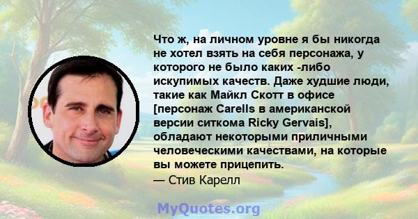 Что ж, на личном уровне я бы никогда не хотел взять на себя персонажа, у которого не было каких -либо искупимых качеств. Даже худшие люди, такие как Майкл Скотт в офисе [персонаж Carells в американской версии ситкома