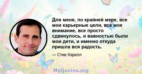 Для меня, по крайней мере, все мои карьерные цели, все мое внимание, все просто сдвинулось, и важностью были мои дети, и именно откуда пришла вся радость.