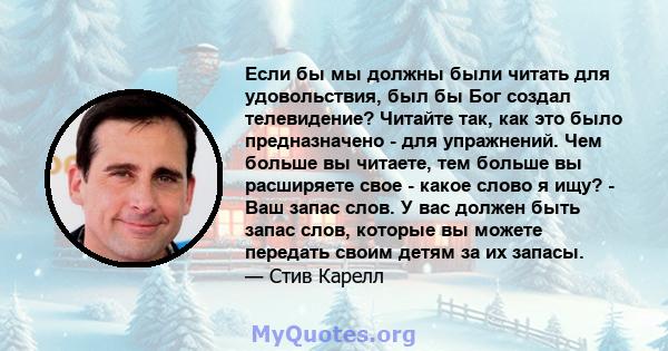 Если бы мы должны были читать для удовольствия, был бы Бог создал телевидение? Читайте так, как это было предназначено - для упражнений. Чем больше вы читаете, тем больше вы расширяете свое - какое слово я ищу? - Ваш