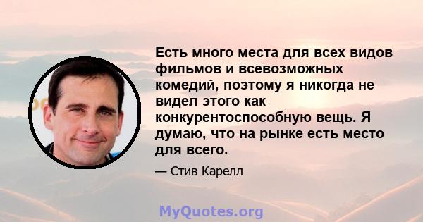 Есть много места для всех видов фильмов и всевозможных комедий, поэтому я никогда не видел этого как конкурентоспособную вещь. Я думаю, что на рынке есть место для всего.