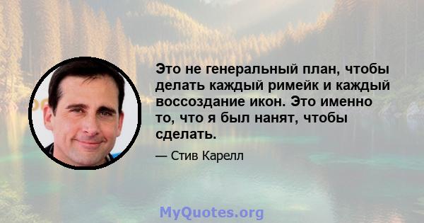 Это не генеральный план, чтобы делать каждый римейк и каждый воссоздание икон. Это именно то, что я был нанят, чтобы сделать.