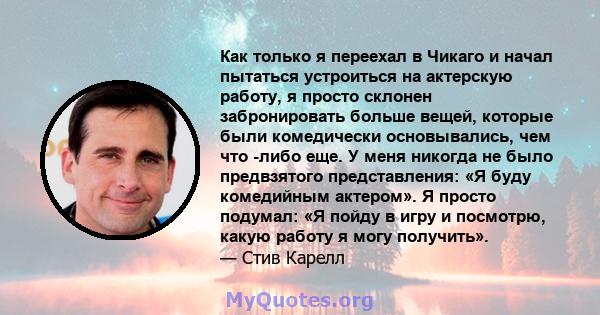 Как только я переехал в Чикаго и начал пытаться устроиться на актерскую работу, я просто склонен забронировать больше вещей, которые были комедически основывались, чем что -либо еще. У меня никогда не было предвзятого