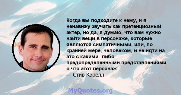 Когда вы подходите к нему, и я ненавижу звучать как претенциозный актер, но да, я думаю, что вам нужно найти вещи в персонаже, которые являются симпатичными, или, по крайней мере, человеком, и не идти на это с какими