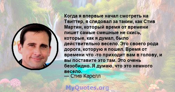 Когда я впервые начал смотреть на Твиттер, я следовал за таким, как Стив Мартин, который время от времени пишет самые смешные не скись, которые, как я думал, было действительно весело. Это своего рода дорога, которую я