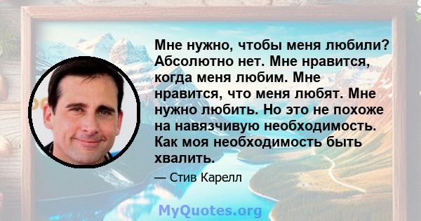 Мне нужно, чтобы меня любили? Абсолютно нет. Мне нравится, когда меня любим. Мне нравится, что меня любят. Мне нужно любить. Но это не похоже на навязчивую необходимость. Как моя необходимость быть хвалить.