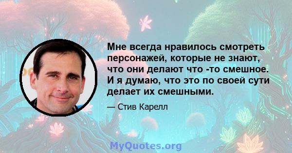 Мне всегда нравилось смотреть персонажей, которые не знают, что они делают что -то смешное. И я думаю, что это по своей сути делает их смешными.