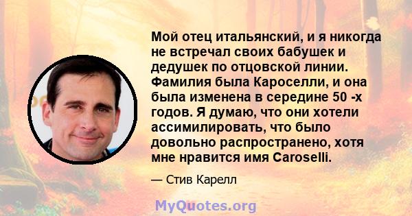 Мой отец итальянский, и я никогда не встречал своих бабушек и дедушек по отцовской линии. Фамилия была Кароселли, и она была изменена в середине 50 -х годов. Я думаю, что они хотели ассимилировать, что было довольно