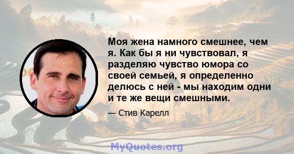 Моя жена намного смешнее, чем я. Как бы я ни чувствовал, я разделяю чувство юмора со своей семьей, я определенно делюсь с ней - мы находим одни и те же вещи смешными.