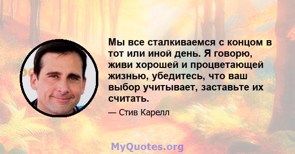 Мы все сталкиваемся с концом в тот или иной день. Я говорю, живи хорошей и процветающей жизнью, убедитесь, что ваш выбор учитывает, заставьте их считать.