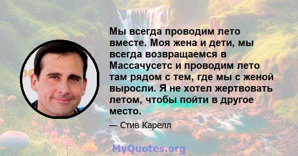 Мы всегда проводим лето вместе. Моя жена и дети, мы всегда возвращаемся в Массачусетс и проводим лето там рядом с тем, где мы с женой выросли. Я не хотел жертвовать летом, чтобы пойти в другое место.