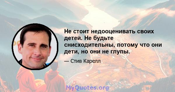 Не стоит недооценивать своих детей. Не будьте снисходительны, потому что они дети, но они не глупы.