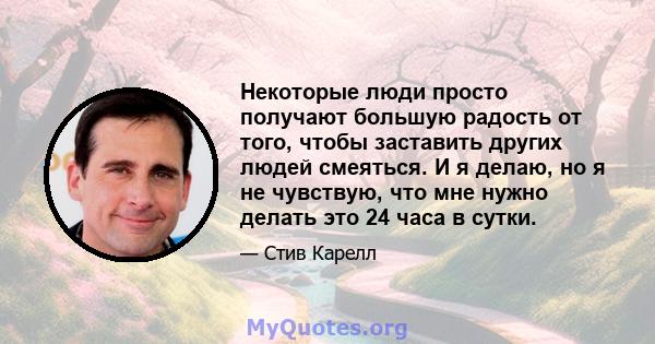 Некоторые люди просто получают большую радость от того, чтобы заставить других людей смеяться. И я делаю, но я не чувствую, что мне нужно делать это 24 часа в сутки.