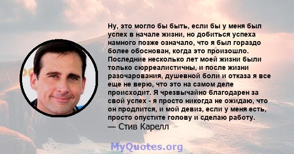 Ну, это могло бы быть, если бы у меня был успех в начале жизни, но добиться успеха намного позже означало, что я был гораздо более обоснован, когда это произошло. Последние несколько лет моей жизни были только