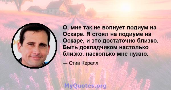 О, мне так не волнует подиум на Оскаре. Я стоял на подиуме на Оскаре, и это достаточно близко. Быть докладчиком настолько близко, насколько мне нужно.