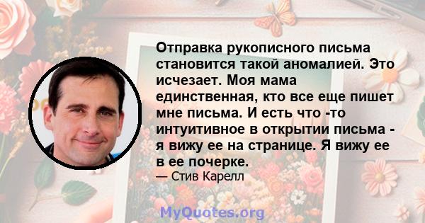 Отправка рукописного письма становится такой аномалией. Это исчезает. Моя мама единственная, кто все еще пишет мне письма. И есть что -то интуитивное в открытии письма - я вижу ее на странице. Я вижу ее в ее почерке.