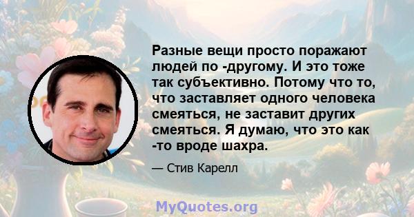 Разные вещи просто поражают людей по -другому. И это тоже так субъективно. Потому что то, что заставляет одного человека смеяться, не заставит других смеяться. Я думаю, что это как -то вроде шахра.