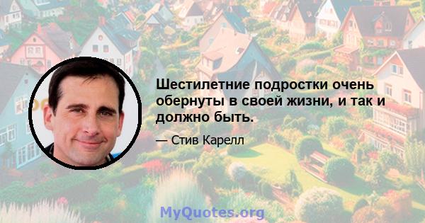 Шестилетние подростки очень обернуты в своей жизни, и так и должно быть.