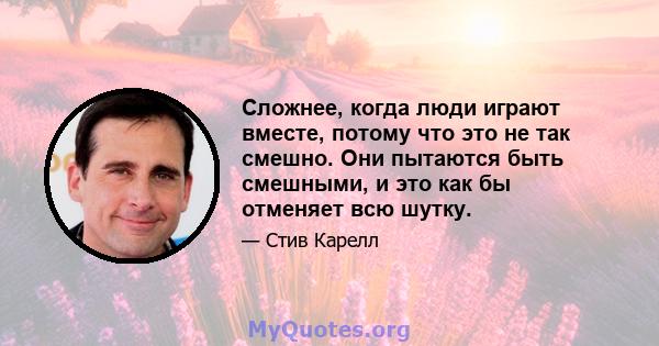 Сложнее, когда люди играют вместе, потому что это не так смешно. Они пытаются быть смешными, и это как бы отменяет всю шутку.