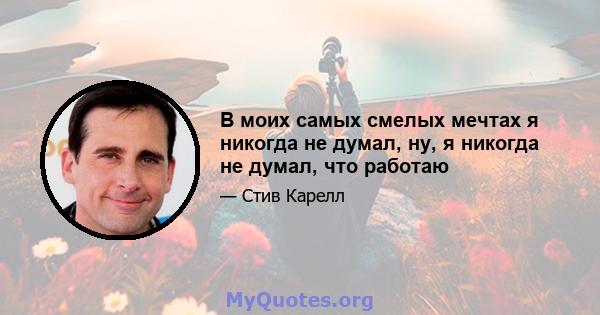 В моих самых смелых мечтах я никогда не думал, ну, я никогда не думал, что работаю