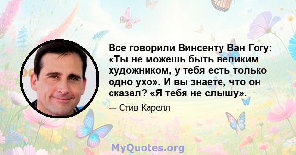 Все говорили Винсенту Ван Гогу: «Ты не можешь быть великим художником, у тебя есть только одно ухо». И вы знаете, что он сказал? «Я тебя не слышу».