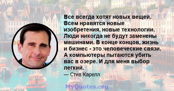 Все всегда хотят новых вещей. Всем нравятся новые изобретения, новые технологии. Люди никогда не будут заменены машинами. В конце концов, жизнь и бизнес - это человеческие связи. А компьютеры пытаются убить вас в озере. 