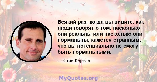 Всякий раз, когда вы видите, как люди говорят о том, насколько они реальны или насколько они нормальны, кажется странным, что вы потенциально не смогу быть нормальными.