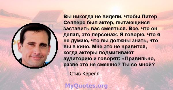 Вы никогда не видели, чтобы Питер Селлерс был актер, пытающийся заставить вас смеяться. Все, что он делал, это персонаж. Я говорю, что я не думаю, что вы должны знать, что вы в кино. Мне это не нравится, когда актеры