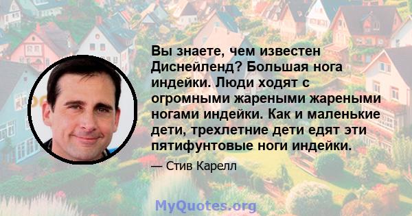 Вы знаете, чем известен Диснейленд? Большая нога индейки. Люди ходят с огромными жареными жареными ногами индейки. Как и маленькие дети, трехлетние дети едят эти пятифунтовые ноги индейки.