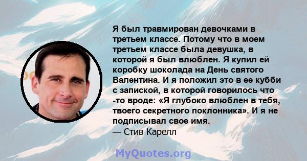 Я был травмирован девочками в третьем классе. Потому что в моем третьем классе была девушка, в которой я был влюблен. Я купил ей коробку шоколада на День святого Валентина. И я положил это в ее кубби с запиской, в