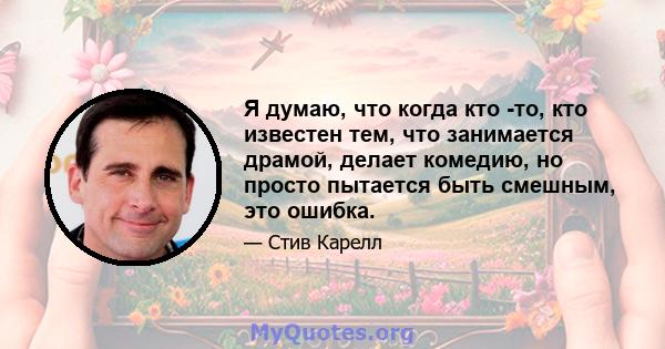 Я думаю, что когда кто -то, кто известен тем, что занимается драмой, делает комедию, но просто пытается быть смешным, это ошибка.