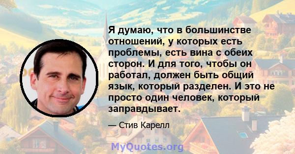 Я думаю, что в большинстве отношений, у которых есть проблемы, есть вина с обеих сторон. И для того, чтобы он работал, должен быть общий язык, который разделен. И это не просто один человек, который заправдывает.