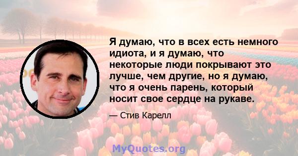 Я думаю, что в всех есть немного идиота, и я думаю, что некоторые люди покрывают это лучше, чем другие, но я думаю, что я очень парень, который носит свое сердце на рукаве.