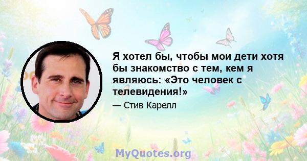 Я хотел бы, чтобы мои дети хотя бы знакомство с тем, кем я являюсь: «Это человек с телевидения!»