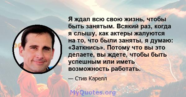 Я ждал всю свою жизнь, чтобы быть занятым. Всякий раз, когда я слышу, как актеры жалуются на то, что были заняты, я думаю: «Заткнись». Потому что вы это делаете, вы ждете, чтобы быть успешным или иметь возможность