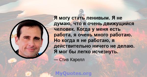 Я могу стать ленивым. Я не думаю, что я очень движущийся человек. Когда у меня есть работа, я очень много работаю. Но когда я не работаю, я действительно ничего не делаю. Я мог бы легко исчезнуть.