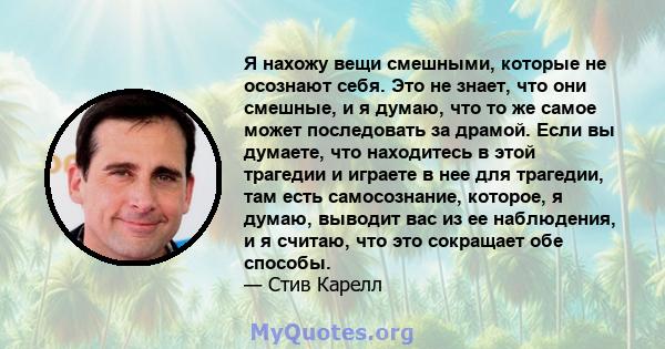 Я нахожу вещи смешными, которые не осознают себя. Это не знает, что они смешные, и я думаю, что то же самое может последовать за драмой. Если вы думаете, что находитесь в этой трагедии и играете в нее для трагедии, там