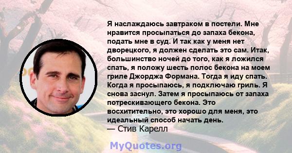 Я наслаждаюсь завтраком в постели. Мне нравится просыпаться до запаха бекона, подать мне в суд. И так как у меня нет дворецкого, я должен сделать это сам. Итак, большинство ночей до того, как я ложился спать, я положу