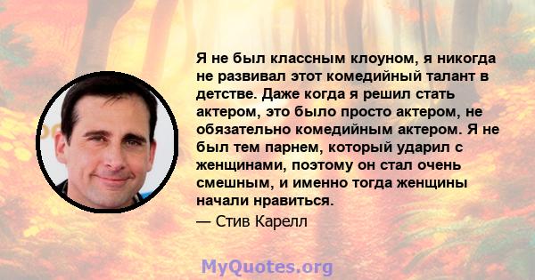 Я не был классным клоуном, я никогда не развивал этот комедийный талант в детстве. Даже когда я решил стать актером, это было просто актером, не обязательно комедийным актером. Я не был тем парнем, который ударил с