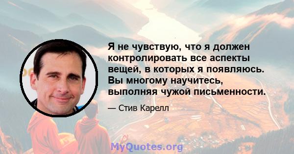 Я не чувствую, что я должен контролировать все аспекты вещей, в которых я появляюсь. Вы многому научитесь, выполняя чужой письменности.