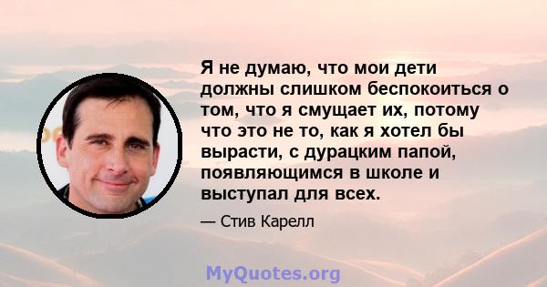 Я не думаю, что мои дети должны слишком беспокоиться о том, что я смущает их, потому что это не то, как я хотел бы вырасти, с дурацким папой, появляющимся в школе и выступал для всех.