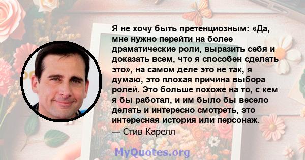 Я не хочу быть претенциозным: «Да, мне нужно перейти на более драматические роли, выразить себя и доказать всем, что я способен сделать это», на самом деле это не так, я думаю, это плохая причина выбора ролей. Это