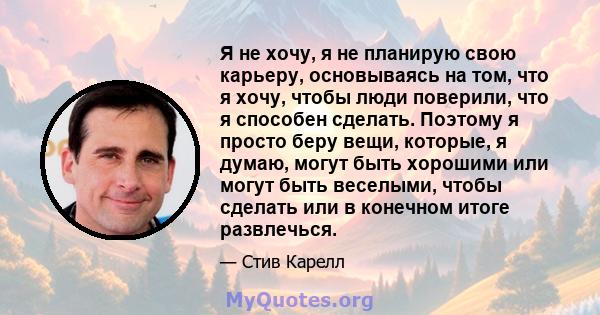 Я не хочу, я не планирую свою карьеру, основываясь на том, что я хочу, чтобы люди поверили, что я способен сделать. Поэтому я просто беру вещи, которые, я думаю, могут быть хорошими или могут быть веселыми, чтобы