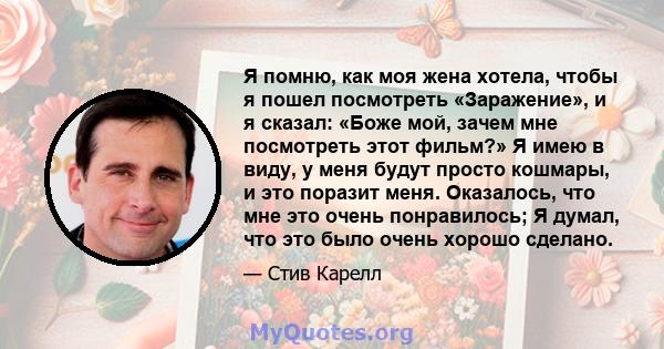 Я помню, как моя жена хотела, чтобы я пошел посмотреть «Заражение», и я сказал: «Боже мой, зачем мне посмотреть этот фильм?» Я имею в виду, у меня будут просто кошмары, и это поразит меня. Оказалось, что мне это очень