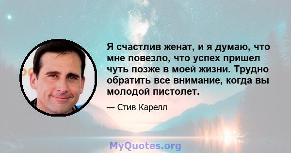 Я счастлив женат, и я думаю, что мне повезло, что успех пришел чуть позже в моей жизни. Трудно обратить все внимание, когда вы молодой пистолет.